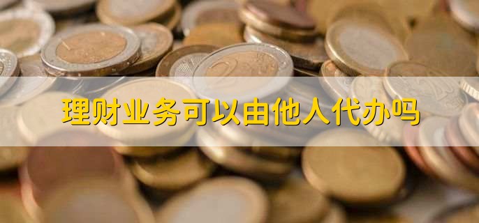 365买球 世界杯买球官网理财业务可以由他人代办吗(图1)